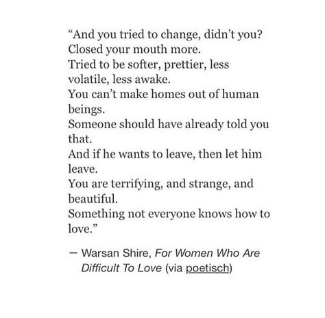 "..he tells you that no man can live up to the one who lives in your head and you tried to change didn't you? closed your mouth more tried to be softer prettier less volatile, less awake but even when sleeping you could feel him travelling away from you in his dreams so what did you want to do love split his head open? you can't make homes out of human beings someone should have already told you that and if he wants to leave then let him leave you are terrifying and strange and beautiful somethi Leaving Someone You Love, Leaving Quotes, Feeling Ugly, Quotes About Love And Relationships, If You Love Someone, Magic Words, Poem Quotes, Quotable Quotes, Do Love