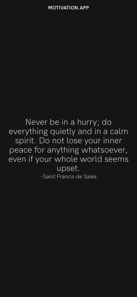 Never be in a hurry; do everything quietly and in a calm spirit. Do not lose your inner peace for anything whatsoever, even if your whole world seems upset. -Saint Francis de Sales From the Motivation app: https://motivation.app Quotes From Saints, Quotes App, Motivation App, My Peace, Saint Francis, Saint Quotes, Never Again, In A Hurry, Do Everything