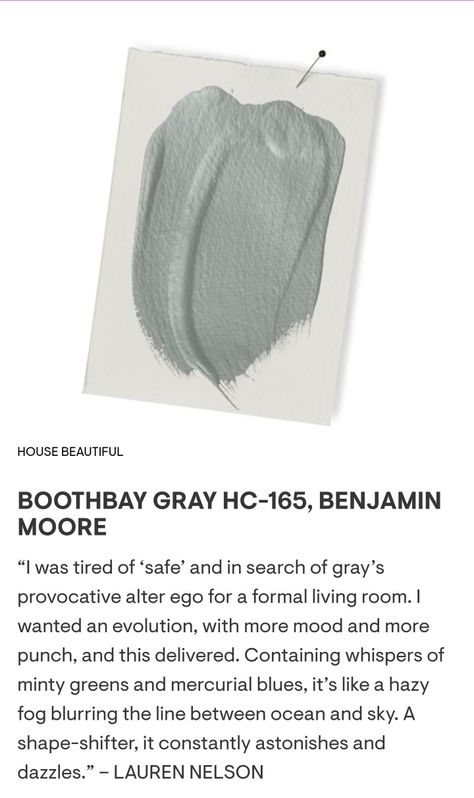 BOOTHBAY GRAY HC-165, Benjamin Moore. “I was tired of ‘safe’ and in search of gray’s provocative alter ego for a formal living room. I wanted an evolution, with more mood and more punch, and this delivered. Containing whispers of minty greens and mercurial blues, it’s like a hazy fog blurring the line between ocean and sky. A shape-shifter, it constantly astonishes and dazzles.” – LAUREN NELSON Benjamin Moore Hazy Skies, Boothbay Gray Benjamin Moore Bathroom, Booth Bay Benjamin Moore, Benjamin Moore Home Office Colors, Boothbay Gray Benjamin Moore Living Room, Steep Cliff Gray Benjamin Moore, Iced Marble Benjamin Moore, Bm Boothbay Gray, Hazy Skies Benjamin Moore