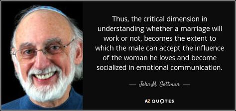 Thus, the critical dimension in understanding whether a marriage will work or not, becomes the extent to which the male can accept the influence of the woman he loves and become socialized in emotional communication. - John M. Gottman John Gottman Quotes, Gottman Quotes, Emotional Communication, Rare Quotes, Happy Marriage Tips, John Gottman, Rare Quote, Advice For Newlyweds, Complicated Relationship