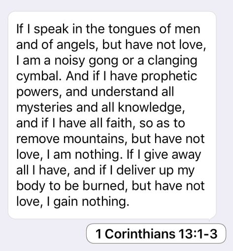 1 Corinthians 13:1-3: If I speak in the tongues of men and of angels, but have not love, I am a noisy gong or a clanging cymbal. And if I have prophetic powers, and understand all mysteries and all knowledge, and if I have all faith, so as to remove mountains, but have not love, I am nothing. If I give away all I have, and if I deliver up my body to be burned, but have not love, I gain nothing. Wisdom Bible, Morning Girl, Faith Is The Substance, Bible Truths, I Am Nothing, Bedroom Decorations, The Lord Is Good, Mary Oliver, Not Love