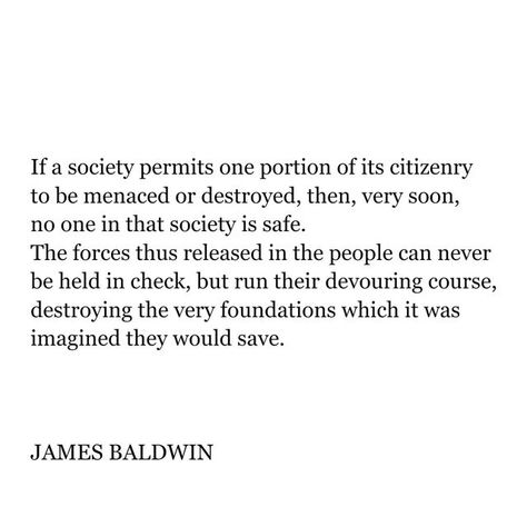 @poetryisnotaluxury on Instagram: "JAMES BALDWIN ( Aug 2, 1924 - Dec 1, 1987) If a society permits one portion of its citizenry to be menaced or destroyed, then, very soon, no one in that society is safe. The forces thus released in the people can never be held in check, but run their devouring course, destroying the very foundations which it was imagined they would save. -JAMES BALDWIN From Nothing Personal Beacon, 1964." Quotes About History, James Baldwin Quotes, Interesting Thoughts, Shirley Jackson, Nothing Personal, Minds Eye, Audre Lorde, James Baldwin, History Quotes