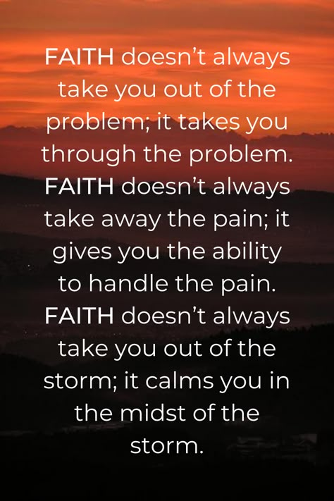 FAITH doesn’t always take you out of the problem; it takes you through the problem. FAITH doesn’t always take away the pain; it gives you the ability to handle the pain. FAITH doesn’t always take you out of the storm; it calms you in the midst of the storm. What Is Faith, Put God First, Inspirational Prayers, Lesson Quotes, God First, Prayer Quotes, Religious Quotes, Scripture Quotes, Verse Quotes