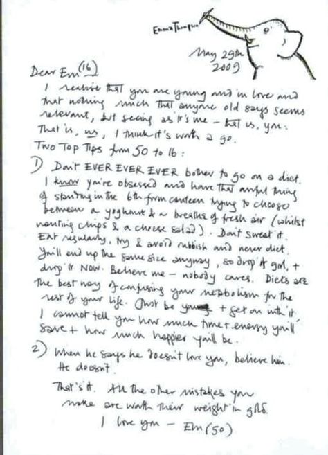 Emma Thompson's letter in "dear sixteen-year-old me"   May 29th 2009  Dear Em (16)  I realise that you are young and in love and that nothing much that anyone old says seems relevant, but seeing as it's me — that is, you; that is, us, I think it's worth a go.   Two Top Tips from 50 to 16:  1) Don't EVER EVER EVER bother to go on a diet. I know you're obsessed and have that awful thing of standing in the 6th form canteen trying to choose between a yoghourt & a breathe of fresh air (whilst wanting chips & a cheese salad). Don't sweat it. Eat regularly, try & avoid rubbish and never diet. You'll end up the same size anyway, so drop it girl, & drop it NOW. Believe me — nobody cares. Diets are the best way of confusing your metabolism for the rest of your life. Just be you & get on with it, I cannot tell you how much time & energy you'll save & how much happier you'll be.   2) When he says he doesn't love you, believe him. He doesn't.  That's it. All the other mistakes you make are worth their weight in gold.   I love you — Em (50) Emma Quotes, 90 Pictures, Counselling Tools, Best Advice Ever, Letter To Her, 6th Form, Am I In Love, Actor Quotes, Birthday Letter