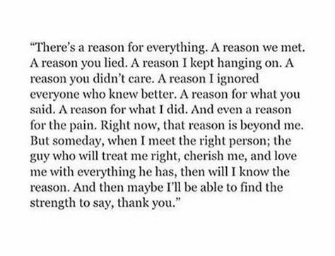 There's a reason for everything. A reason we met. A reason you lied. A reason I kept hanging on. A reason you didn't care. A reason I ignored everyone who knew better. A reason for what you said. A reason for what I did. And even a reason for the pain. Right now, that reason is beyond me. But someday, when I meet the right person, the guy who will treat me right, cherish me, & love me with everything he has, then will I know the reason. He Treats Me Better Quotes, I Ignored Everyone For You, It Happened For A Reason Quotes, Met For A Reason Quotes, Everyone You Meet Is For A Reason, I Dont Regret Meeting You Quotes, I Mess Up Everything Quotes, May You Never Be The Reason Why Someone, Why Didn’t He Want Me