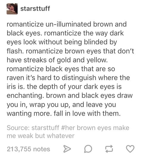 Like staring into the abyss and knowing the abyss stares back just as hungrily as you. The stygian dark of their iris bleeding into the pupil until you are lost between shadows and true dark, lost and drowning in their gaze, all with a smile on your face. Black Eyes Poetry, Smile Description Writing, Brown Eyes Description, Black Eyes Quotes, Describe Brown Eyes, Dark Brown Eyes Aesthetic, Black Eyes Aesthetic, Eye Gazing, Eye Quotes