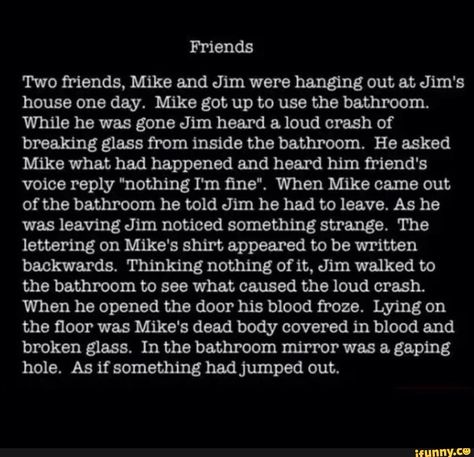 Friends Two friends, Mike and Jim were hanging out at Jim's house one day. Mike got up to use the bathroom. While he was gone Jim heard & loud crash of breaking glass from inside the bathroom. He asked Mike what had happened and heard him friend's voice reply "nothing I'm ﬁne“. When Mike came out of the bathroom he told Jim he had to leave. As he was leaving Jim noticed something strange. The lettering on Mike's shirt appeared to be written backwards. Thinking nothing of it, Jim walked... Scary Horror Stories, Short Scary Stories, Short Creepy Stories, Short Horror Stories, Scary Stories To Tell, Scary Facts, Dark Stories, Creepy Facts, Spooky Stories