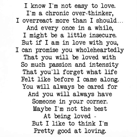 I know I'm not easy to love. I'm a chronic over-thinker, I overreact more than I should... And every once in a while, I might be a little insecure. But if I am in love with you, I can promise you wholeheartedly that you will be loved with so much passion and intensity that you'll forget what life felt like before I came along. You will always be cared for and you will always have someone in your corner. Maybe I'm not the best at being loved - but I like to think I'm pretty good at loving. I'm Not Easy To Love, Overreacting Quotes, Care About You Quotes, Save Marriage, About You Quotes, What I Like About You, Marriage Advice Quotes, Freedom Quotes, Being Loved