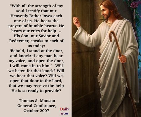 “With all the strength of my soul I testify that our Heavenly Father loves each one of us. He hears the prayers of humble hearts; He hears our cries for help … His Son, our Savior and Redeemer, speaks to each of us today: ‘Behold, I stand at the door, and knock: if any man hear my voice, and open the door, I will come in to him.’  Thomas S. Monson, General Conference, October 2007 #JesusChrist #HearHim #ComeuntoChrist Daily Words Of Wisdom, Thomas S Monson, Humble Heart, Our Savior, Open The Door, General Conference, Latter Days, Heavenly Father, Stand By Me