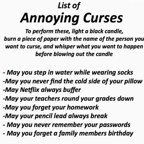 Image may contain: text that says 'List of Annoying Curses To perform these, light a black candle, burn piece of paper with the name of the person you want to curse, and whisper what you want to happen before blowing out the candle May you step in water while wearing socks -May you never find the cold side of your pillow -May Netflix always buffer -May your teachers round your grades down -May you forget your homework -May your pencil lead always break May you never remember your passwords -May Witchcraft Spells For Beginners, Witchcraft Magic, Spells For Beginners, Wiccan Magic, Grimoire Book, Eclectic Witch, Wiccan Witch, Magick Spells, Wiccan Spell Book