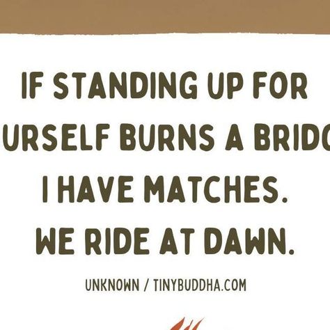 Tiny Buddha on Instagram: "If standing up for yourself burns a bridge, I have matches. We ride at dawn.

#tinybuddha #quotes #dailyquotes #quotesdaily #quoteoftheday #wisdom #wordsofwisdom #wisdomquotes #dailywisdom #speakup" We Ride At Dawn, Standing Up For Yourself, Tiny Buddha, Daily Wisdom, Stand Up For Yourself, Strong Woman, A Bridge, Daily Quotes, Strong Women