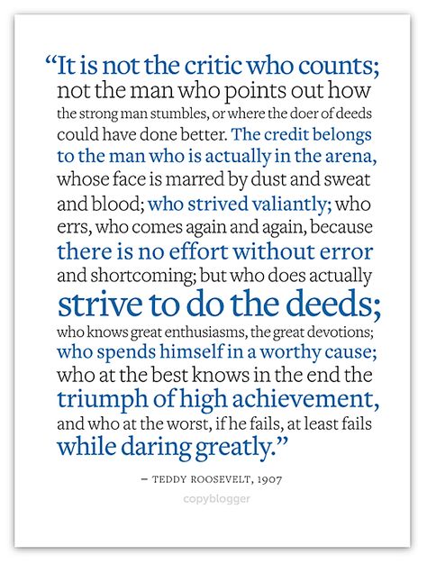 "It is not the critic who counts; not the man who points out how the strong man stumbles, or where the doer of deeds could have done better. The credit belongs to the man who is actually in the arena, whose face is marred by dust and sweat and blood; who strived valiantly; who errs, who comes again and again, because there is no effort without error and shortcoming; but who does actually strive to do the deeds; ...if he fails, at least fails while daring greatly. ~Teddy Roosevelt, 1907 Dare Greatly, Brene Brown Quotes, Daring Greatly, Strong Man, Teddy Roosevelt, The Arena, Quotable Quotes, A Quote, Great Quotes