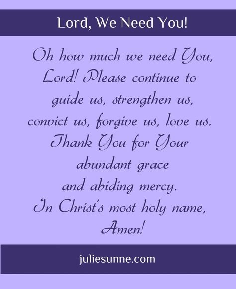 Oh how much we need You, Lord! Please continue to guide us, strengthen us, convict us, forgive us, love us. Thank You for Your abundant grace and abiding mercy. In Christ's most holy name, Amen!  . #prayer #gratitude #petition Lord You Are Good And Your Mercy Endures Forever, Thankful For Unanswered Prayers, God Is My Refuge And Strength, God Loves A Cheerful Giver, Always Be Joyful Never Stop Praying, Sympathy Prayers, Prayers Of Encouragement, We Need You, Gives Me Hope