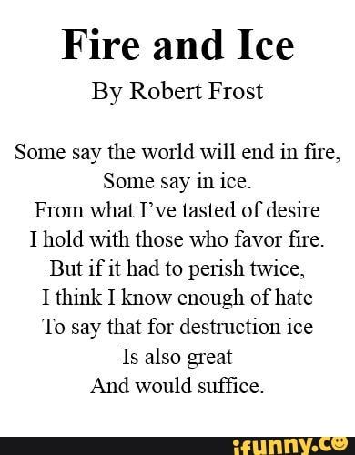 Fire and Ice By Robert Frost Some say the world Will end in ﬁre, Some say in ice. From What I’ve tasted of desire I hold with those who favor ﬁre. But if it had to perish twice, I think I know enough of hate To say that for destmction ice Is also great And would sufﬁce. – popular memes on the site iFunny.co #weather #animalsnature #fire #ice #by #robert #frost #some #say #world #will #end #re #from #what #ive #tasted #desire #hold #favor #but #perish #pic Fire And Ice Poem, Poems By Famous Poets, Bedroom Collage, Robert Frost Quotes, Robert Frost Poems, Nice Poetry, Relationship Things, Poetry Day, Inspirational Poems