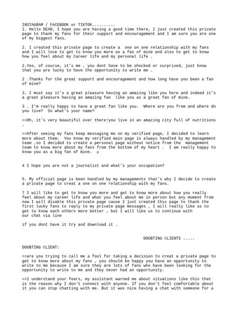 This document appears to be a conversation between someone claiming to be a celebrity and a fan. The celebrity claims they created a private account to get to know fans better, and asks the fan personal questions about where they live, their name, occupation, and hobbies in order to get to know them. However, the fan expresses doubts about the authenticity and intentions of the celebrity. The celebrity insists their intentions are genuine but acknowledges these types of situations can be ... Celebrity Dating Format Woman To Man, Celebrity Dating Format For Yahoo, Celebrity Billing Format Copy And Paste, Celebrity Meet & Greet Form, Celebrity Update Billing Format, Meet And Greet Celebrity Format, Celebrity Fan Membership Card Billing, Celeb Dating Format, Management Format For Celebrity