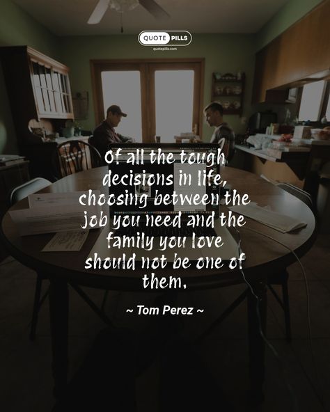 “Of all the tough decisions in life, choosing between the job you need and the family you love should not be one of them.” ~ Tom Perez ~ Make your family a priority and find a job that allows you to balance your work and personal life. Your family will always be there for you, so make sure you're there for them too. #quote #family #work ##lifeadvice Quote Family, Tough Decisions, Motivational Thoughts, Life Advice, Find A Job, Always Be, Make Sure, The Family, Make Your