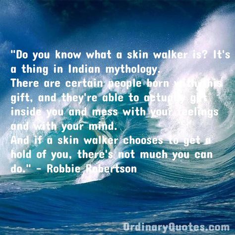 Do you know what a skin walker is? It's a thing in Indian mythology. There are certain people born with this gift, and they're able to actually get inside you and mess with your feelings and with your mind. And if a skin walker chooses to get a hold of you, there's not much you can do. Robbie Robertson | Check out other quotes: https://ordinaryquotes.com/pictures-quotes/best-robbie-robertson-quotes/ David Naughton, Bonnie Mckee, Danielle Harris, Skin Walker, Indian Mythology, Most Popular Quotes, Ordinary Quotes, Pictures Quotes, Sharing Quotes