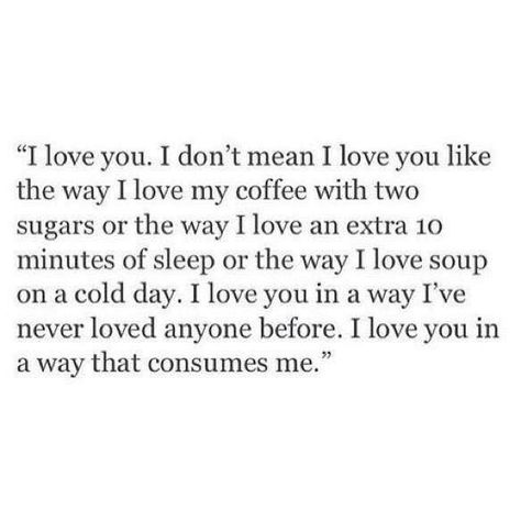 LOVE QUOTES | 221     I love you. I don't mean i love you like the way i love my coffee with two sugars or the way i love soup on a cold day. i love you in a away I've never loved anyone before. I love you in a way that consumes me What I Like About You, Personal Quotes, Poem Quotes, Quotes Love, Romantic Quotes, A Quote, True Words, Pretty Words, The Words