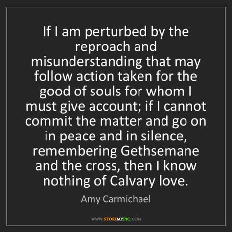 "If I am perturbed by the reproach & misunderstanding that may follow #action taken for the good of #souls for whom I must give account; if I cannot commit the matter and go on in #peace and in silence, remembering Gethsemane and the #cross, then I know nothing of Calvary #love." - Amy Carmichael Amy Carmichael Quotes Calvary Love, Amy Carmichael Quotes, Amy Carmichael, I Know Nothing, Biblical Womanhood, Christian Quotes God, Daughters Of The King, Quotes God, Saved By Grace