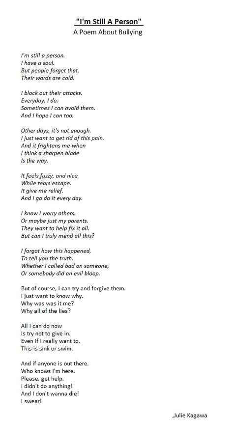 "I'm Still A Person" A Poem About Bullying. This stuff is cruel. It's sick that people I love have to suffer it. This poem is for people who are somehow involved with this. And also to people that are being bullied right now, if it matters, I will always be there for you. Even if it's through this screen :). Warning, this is a dark poem. Didn't realized till after I wrote it. Sorry! Thank you for reading! People Are Not Poetry, Poems About Being Lied To, Thank Yourself For Saving You, Poems About Selfish People, Poems About Caring For Others, Poems For People You Love, A Person Who Loves Darkness, Poem About Reading Books, Poem About Bully