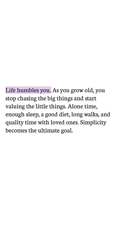 Life humbles you. As you grow old, you stop chasing the big things and start chasing the little things. Alone time, enough sleep, a good diet, long walks and quality time with loved ones. Simplicity is the ultimate goal. | thealignedlife.co | manifestation quotes, inspiring quotes, positive mindset Life Humbles You As You Grow Old, Manifesting A Good Life, Time Life Quotes, Not Growing Quotes, Beautiful Long Quotes, There Comes A Time In Your Life Quote, 2024 Year Quotes, Give It Time Quotes, Life Humbles You