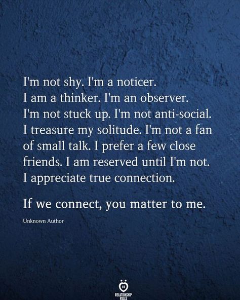 I'm not shy I'm a noticer. 1 am a thinker. I'm an observer. I'm not stuck up I'm not anti-social. I treasure my solitude. I'm not a fan of small talk. I prefer a few close friends. I am reserved until I'm not. I appreciate true connection.  If we connect, you matter to me.  Unknown Author Thinker Quotes, True Connection, Connection Quotes, Social Quotes, Behind Blue Eyes, Stuck Up, Small Talk, You Matter, Close Friends