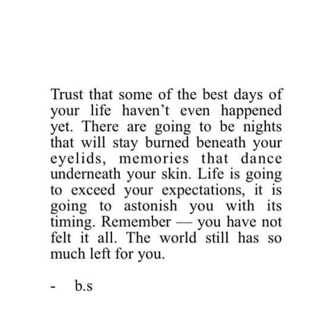 Trust that some of the best days of your life haven't even happened yet, There are going to be nights that will stay burned beneath your eyelids, memories that dance underneath your skin. Life is going to exceed your expectations, it is going to astonish you with its timing. Remember- you have not felt it all. The world still has so much left for you. Some Of Your Best Days Havent Happened Yet, Trust In The Timing Of Your Life, Everything Will Happen At The Right Time, Good Things Are Going To Happen, The Best Feelings In The World, Trust The Timing Of Your Life, Feel Safe, Instagram Bio, Story Instagram