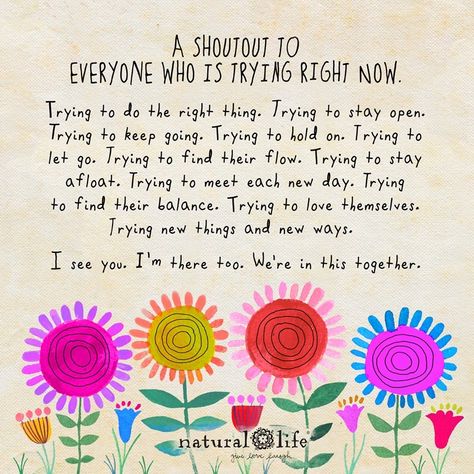 “A shoutout to everyone who is trying right now. Trying to do the right thing. Trying to stay open. Trying to keep going. Trying to hold on. Trying to let go. Trying to find their flow. Trying to stay afloat. Trying to meet each new day. Trying to find their balance. Trying to love themselves. Trying new things and new ways. I see you. I’m there too. We’re in this together.” Science Videos For Kids, Natural Life Quotes, Quotes Arabic, Science Videos, Keep Trying, Natural Life, Inspirational People, Happy Thoughts, Infp