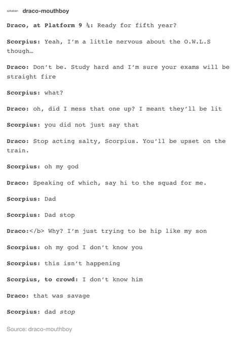 "That was savage" "Dad, stop"  Meanwhile... Albus: dad no! Stopppppppppp Harry: oh deer, is my new cool lingo too lit for you?  Albus: *runs on train with Scorpius*  *both are screaming*  Harry: how'd it go Draco: brilliant potter, just brilliant. Scorpius Malfoy And Draco, Drastoria Headcanon, Albus And Scorpius Headcanons, Scorpius And Albus Headcannons, Draco And Scorpius Malfoy, Scorpius Malfoy X Albus Potter, Albus X Scorpius Headcanon, Albus Potter X Scorpius Malfoy, Scorpius Malfoy And Albus Potter