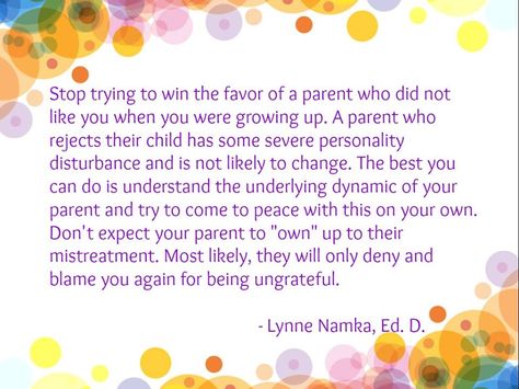 Stop trying to win the favor of a parent who did not like you when you were growing up. A parent who rejects their child has some severe personality disturbance and is not likely to change. The best you can do is understand the underlying dynamic of your parent and try to come to peace with this on your own. Don't expect your parent to "own" up to their mistreatment. Most likely, they will only deny and blame you again for being ungrateful. - Lynne Namka, Ed. D., Narcissistic Mom, Daughters Of Narcissistic Mothers, Lost Childhood, The World Is Quiet Here, Bad Parenting Quotes, Narcissistic Family, Personality Disorders, Toxic Parents, Narcissistic Personality