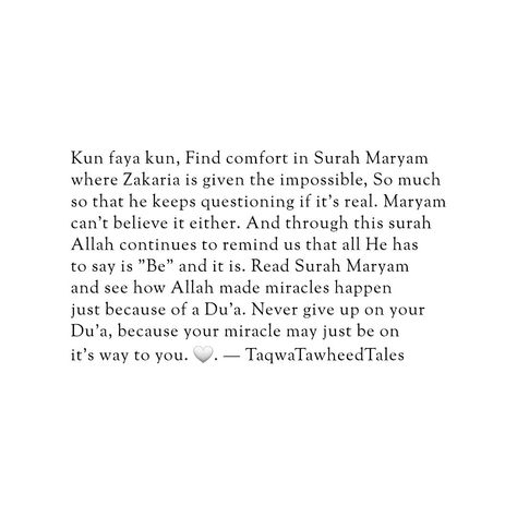 Kun faya kun, Find comfort in Surah Maryam where Zakaria is given the impossible, So much so that he keeps questioning if it's real. Maryam can't believe it either. And through this surah Allah continues to remind us that all He has to say is "Be" and it is. Read Surah Maryam and see how Allah made miracles happen just because of a Du'a. Never give up on your Du'a, because your miracle may just be on it's way to you. 🕊️🫀 Follow @taqwatawheedtales @boxofbittersweet and @thewisemuslimah  for ... Surah Maryam, Halal Love, Kun Faya Kun, Miracles Happen Everyday, Dua Islam, Islam Quotes About Life, Quran Book, Islamic Reminders, Islamic Quotes Wallpaper