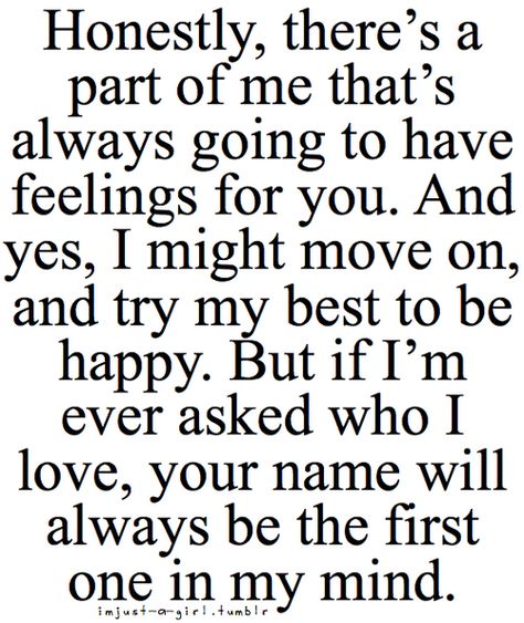 Honestly, there's a part of me that's always going to have feelings for you. And yes, I might move on, and try my best to be happy. But if I'm ever asked who I love, your name will always be the first one in my mind. Im Trying To Move On, You Will Always Be Special To Me, I Have Always Loved You, How It Feels To Be In Love, I Want To Be In Love, Falling For Him Quotes, Love Sucks, Quotes Distance, You're Special