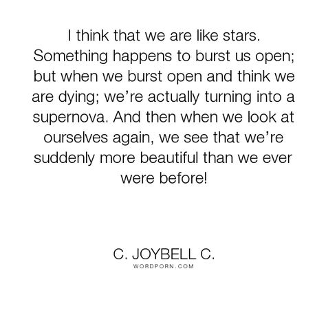 C. JoyBell C. - "I think that we are like stars. Something happens to burst us open; but when we burst...". life, inspirational, truth, inspirational-quotes, strength, living, people, humanity, stars, inspirational-life, life-and-living, self-awareness, human, inspiring, supernova Ending And Beginning Quotes, Endings Beginnings, Everything Ends, Ending Quotes, Begin Again, Bad Things, Not Bad, Us Open, Self Awareness