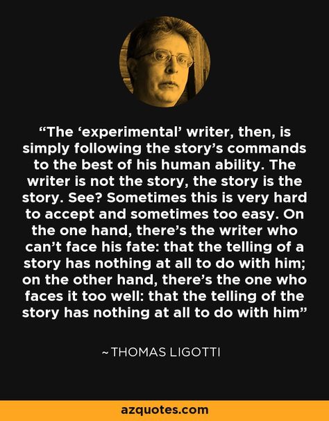 The ‘experimental’ writer, then, is simply following the story’s commands to the best of his human ability. The writer is not the story, the story is the story. See? Sometimes this is very hard to accept and sometimes too easy. On the one hand, there’s the writer who can’t face his fate: that the telling of a story has nothing at all to do with him; on the other hand, there’s the one who faces it too well: that the telling of the story has nothing at all to do with him - Thomas Ligotti Thomas Ligotti, Nothing At All, The Writer, Morrissey, All Or Nothing, Writers, The Story, Good Things, Writing