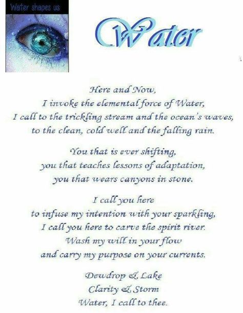 Water Element - Here and Now, I invoke the elemental force of Water, I call to the trickling stream and the ocean's waves, to the clean, cold well and the falling rain. You that is ever shifting, you that teaches lessons of adaptation, you that wears canyons in stone. I call you here to infuse my intention with your sparkling. I call you here to carve the spirit river. Wash my will in your flow and carry my purpose on your currents. Dewdrop and lake, clarity and storm, Water, I call to thee. Wiccan Elements, Water Spells, Solitary Witch, Water Witch, Witchy Tips, Tarot Magic, Spell Books, Black Magick, Sacred Circle