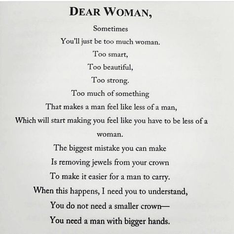 Dear Woman, Sometimes you'll just be too much woman. Too smart. Too beautiful. Too strong. Too much of something. That makes a man feel like less of a man, which will start making you feel like you have to be less of a woman. The biggest mistake you can make is removing jewels from your crown to make it easier for a man to carry. When this happens, I need you to understand, you do not need a smaller crown -- you need a man with bigger hands. Dear Women Quotes, Dear Woman Quotes, Crown Quotes, 21st Quotes, A Strong Woman, Courage Quotes, Fancy Food, Strong Women Quotes, Good Marriage