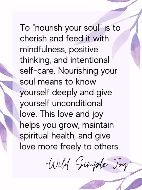 Need TLC? Give it to yourself! Learn how to nourish your soul with these 18 techniques. To "nourish your soul" is to cherish and feed it with mindfulness, positive thinking, and intentional self-care. Nourishing your soul means to know yourself deeply and give yourself unconditional love. This love and joy helps you grow, maintain spiritual health, and give love more freely to others. Wild Simple Joy. Self Nurturing Quotes, Nourish Your Soul Quotes, Nurture Yourself Quotes, Nourish Quotes Inspiration, Nourish The Soul, Nurture Quote, Nourishment Quotes, Nourish Quotes, Nurturing Quotes