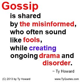 Gossip is shared by the misinformed, who often sound like fools, while creating ongoing drama and disorder. ~ Ty Howard ________________________________________________________ A really good quote on Gossip. quotes on gossip. quotes on drama. quotes about fools. quotes on being misinformed. Motivation Magazine. Ty Howard. gossip quotes. workplace gossip. quotes on talking about people. quotes on spreading rumors. ( MOTIVATIONmagazine.com ) Quotes About Rumors, Gossip Quotes, Fool Quotes, Workplace Quotes, Drama Quotes, Really Good Quotes, Work Quotes, What’s Going On, Quotable Quotes