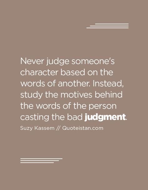 Never judge someone's character based on the words of another. Instead, study the motives behind the words of the person casting the bad judgment. Good Judge Of Character Quote, Judge Of Character Quotes, Never Judge Someone Quotes, Judgment Quotes, Judgement Quotes, Judge Quotes, Gossip Quotes, Men Motivation, Soul Cleansing