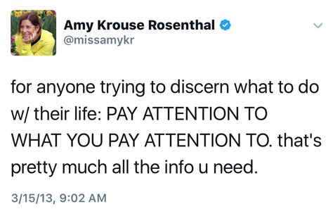 "For anyone trying to discern what to do with their life: Pay attention to what you pay attention to. That's pretty much all the information you need." — Amy Krouse Rosenthal Amy Krouse Rosenthal, Some Words, Powerful Words, Pretty Much, Beautiful Quotes, Pay Attention, Favorite Quotes, Quotes