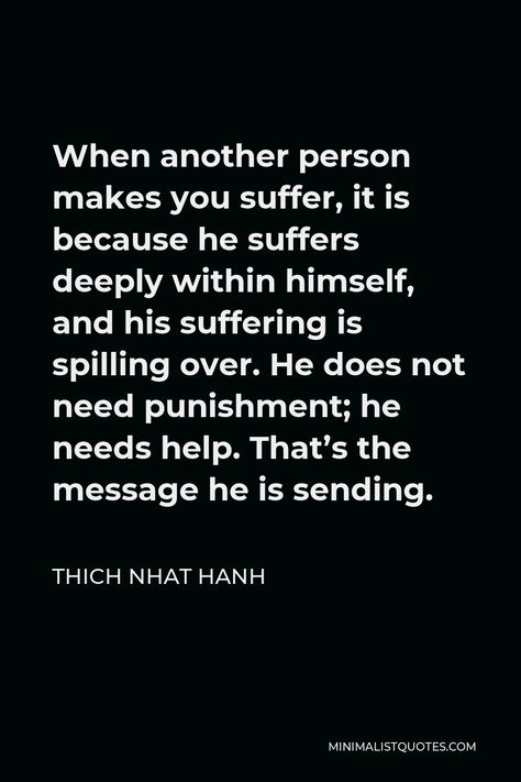 Thich Nhat Hanh Quote: When another person makes you suffer, it is because he suffers deeply within himself, and his suffering is spilling over. He does not need punishment; he needs help. That's the message he is sending. Sacred Relationship, Thich Nhat Hanh Quotes, Freedom Love, Happy Good Morning, Thich Nhat Hanh, Finding God, Islamic Reminders, Meaning Of Love, Daily Reminders