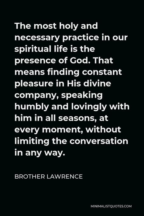 Brother Lawrence Quote: The most holy and necessary practice in our spiritual life is the presence of God. That means finding constant pleasure in His divine company, speaking humbly and lovingly with him in all seasons, at every moment, without limiting the conversation in any way. The Practice Of The Presence Of God, Brother Lawrence Quotes, Brother Lawrence, The Presence Of God, Presence Of God, God's Presence, Popular Authors, Isaac Newton, Worship God