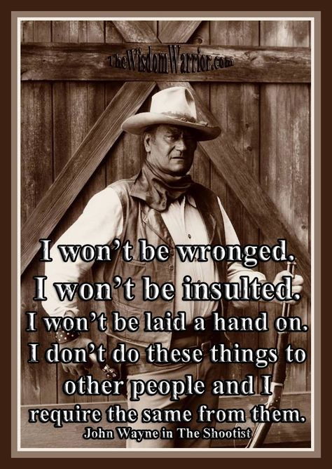 I won’t be wronged. I won’t be insulted. I won’t be laid a hand on. I don’t do these things to other people and I require the same from them. John Wayne in The Shootist ~ excerpt from BUSHIDO: The Way of the Warrior, available from Amazon at: https://www.amazon.com/dp/1937884201 or from The Wisdom Warrior website at: https://thewisdomwarrior.com. John Wayne Quotes Wisdom, John Wayne Movie Quotes, Clint Eastwood Quotes, The Way Of The Warrior, Eastwood Movies, John Wayne Quotes, Clint Eastwood Movies, Jimmy Stewart, John Wayne Movies