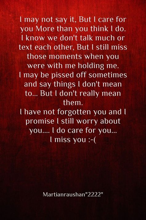 I may not say it, But I care for you More than you think I do. I know we don't talk much or text each other, But I still miss those moments when you were with me holding me. I may be pissed off sometimes and say things I don't mean to... But I don't really mean them. I have not forgotten you and I promise I still worry about you.... I do care for you...I miss you :-( -Martianraushan"2222" I Really Care About You Quotes, You Think I Dont Know But I Do Quotes, You Mean More To Me Than You Know Quotes, I Miss You But You Dont Miss Me, Care About You Quotes, I Dont Miss You, I Just Miss You, Ex Quotes, But You Didnt