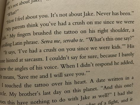 Cori McCarthy - “‘My parents think you’ve had a crush on me since we were kids.’ My fingers brushed the tattoo on his right shoulder, a scrolling Latin phrase. Serva me, servabo te. ‘What’s this one say?’ ‘It says, “I’ve had a crush on you since we were kids.”’ His tone hinted at sarcasm. I couldn’t say for sure, because I barely knew the angles of his voice. When I didn’t respond he added, ‘It means, “Save me and I will save you.”’ I Think I Have A Crush On You, Serva Me Servabo Te Tattoo, Crush On Me, Crush On You, Latin Phrases, Cinnamon Girl, His Voice, Piercing Ideas, A Crush