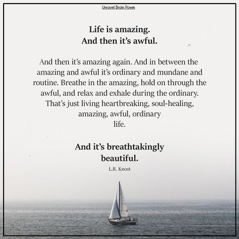 Life is amazing. And then it's awful. And then it's amazing again. And in between the amazing and awful it's ordinary and mundane and routine. Breathe in the amazing, hold on through the awful, and relax and exhale during the ordinary. That's just living heartbreaking, soul-healing, amazing, awful, ordinary life. And it's breathtakingly beautiful. ― L.R. Knost Life Is Amazing, Ordinary Life, Soul Healing, Brain Power, Life Path, Lesson Quotes, Life Lesson Quotes, The Ordinary, Life Lessons