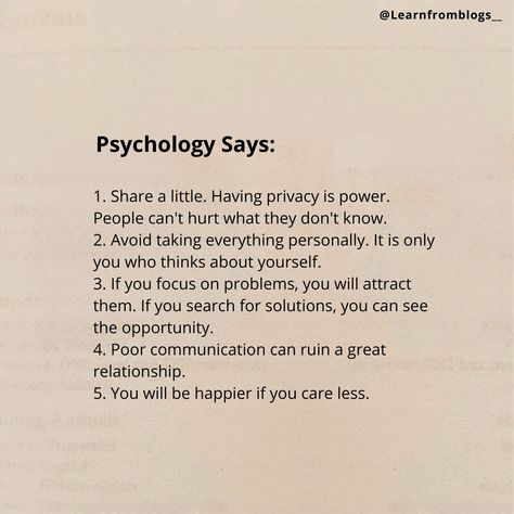 Do you know what psychology says?? 1. Share a little. Having privacy is power. People can't hurt what they don't know. 2. Avoid taking everything personally. It is only you who thinks about yourself. 3. If you focus on problems, you will attract them. If you search for solutions, you can see the opportunity. 4. Poor communication can ruin a great relationship. 5. You will be happier if you care less. [Psychology, Inspiration, Motivation, Success, PersonalDevelopment, SelfImprovement, Minds... People Can’t Ruin What They Don’t Know, People Who Think They Know Everything, Privacy Is Power, Poor Communication, Great Relationship, Psychology Says, Care Less, Good Attitude Quotes, Good Attitude