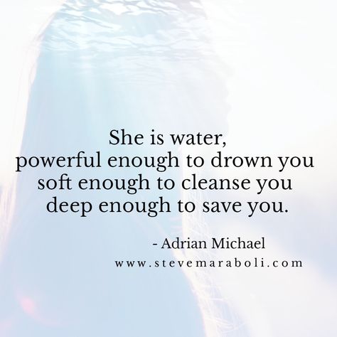 She is water, powerful enough to drown you soft enough to cleanse you deep enough to save you. - Adrian Michael She Is Water, Steve Maraboli, Falling In Love Quotes, Note To Self, Save You, Great Quotes, Beautiful Words, Inspire Me, The Truth