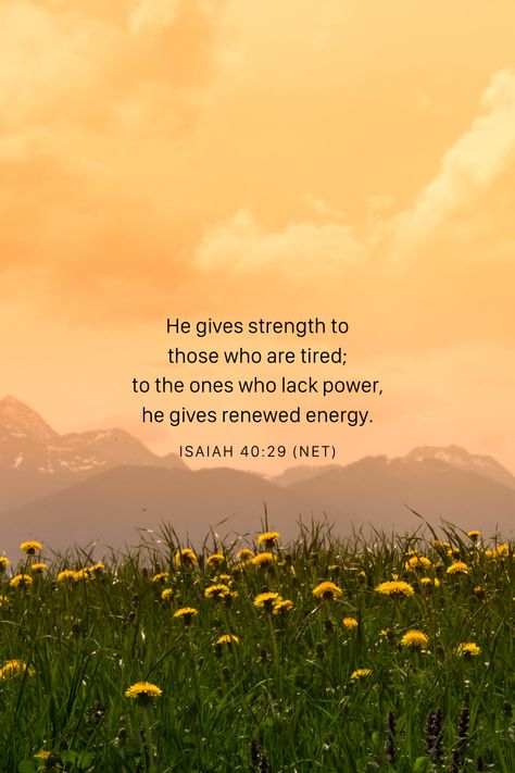 He gives strength to those who are tired; to the ones who lack power, he gives renewed energy. -Isaiah 40:29 (NET) Isaiah 40 29 Wallpaper, Isaiah 45 2-3 Wallpaper, Isaiah 26 3-4 Wallpaper, Isaiah 43:1-3 Wallpaper, Isaiah 40 29, Daily Bible Devotions, Bible Verse Isaiah 41:10, Isaiah 40 28-29, Bible Devotions