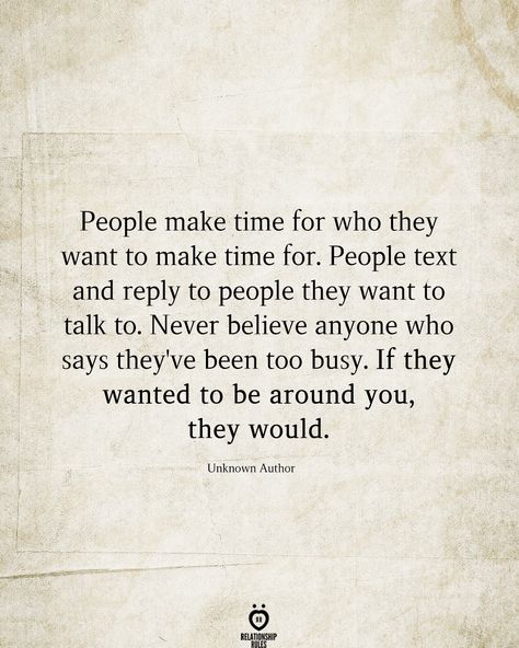 People make time for who they want to make time for. People text and reply to people they want to talk to. Never believe anyone who says they've been too busy. If they wanted to be around you, they would.  Unknown Author  . . . . . #relationship #quote #love #couple #quotes Busy People Quotes, People Quotes Truths, Effort Quotes, Missing Quotes, Relationships Are Hard, Soulmate Quotes, Character Quotes, True Love Quotes, Relationship Rules